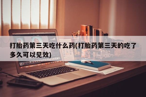 私下打胎药在线购买，打胎药第三天吃什么药(打胎药第三天的吃了多久可以见效)