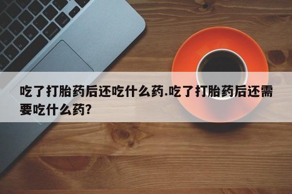私下打胎药在线购买，吃了打胎药后还吃什么药.吃了打胎药后还需要吃什么药？