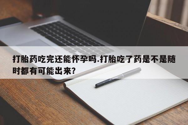 私下打胎药在线购买，打胎药吃完还能怀孕吗.打胎吃了药是不是随时都有可能出来？