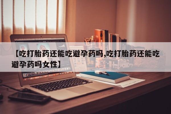 私下打胎药在线购买，【吃打胎药还能吃避孕药吗,吃打胎药还能吃避孕药吗女性】