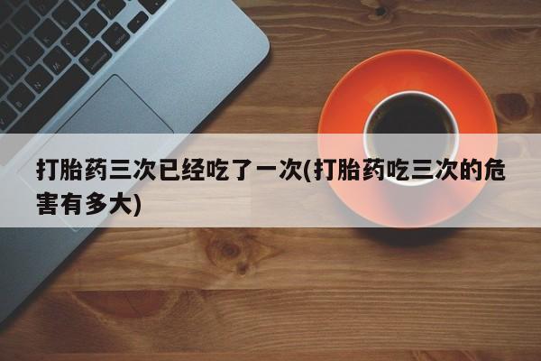 私下打胎药在线购买，打胎药三次已经吃了一次(打胎药吃三次的危害有多大)