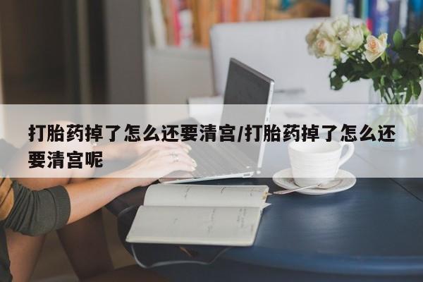 私下打胎药在线购买，打胎药掉了怎么还要清宫/打胎药掉了怎么还要清宫呢