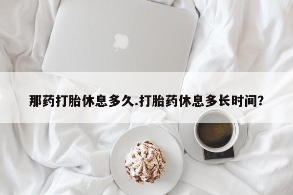 私下打胎药在线购买，那药打胎休息多久.打胎药休息多长时间？