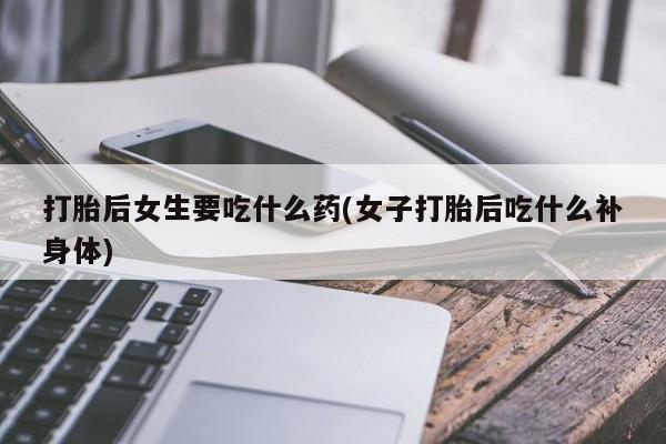 私下打胎药在线购买，打胎后女生要吃什么药(女子打胎后吃什么补身体)