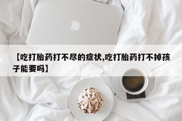 私下打胎药在线购买，【吃打胎药打不尽的症状,吃打胎药打不掉孩子能要吗】