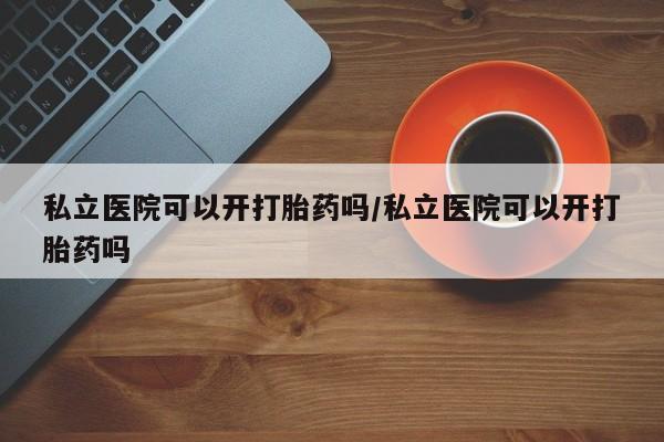 私下打胎药在线购买，私立医院可以开打胎药吗/私立医院可以开打胎药吗