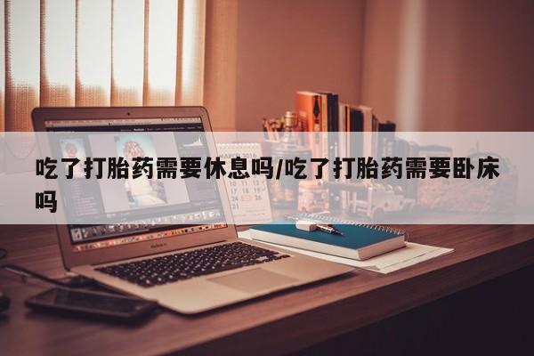 私下打胎药在线购买，吃了打胎药需要休息吗/吃了打胎药需要卧床吗