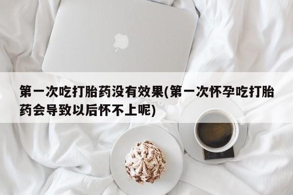 私下打胎药在线购买，第一次吃打胎药没有效果(第一次怀孕吃打胎药会导致以后怀不上呢)