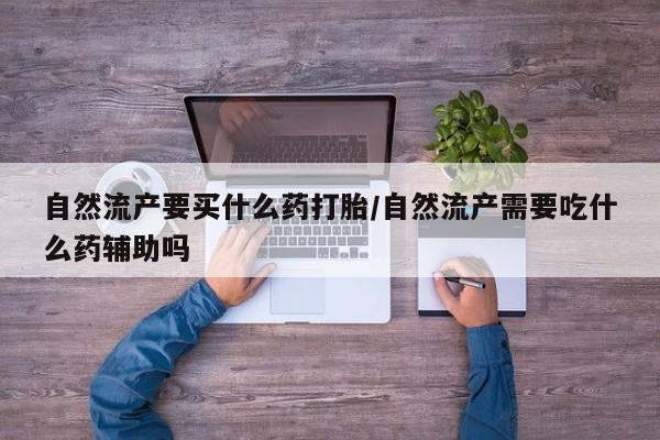 私下打胎药在线购买，自然流产要买什么药打胎/自然流产需要吃什么药辅助吗