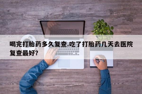 私下打胎药在线购买，喝完打胎药多久复查.吃了打胎药几天去医院复查最好？