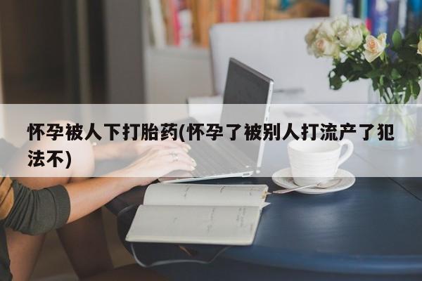 私下打胎药在线购买，怀孕被人下打胎药(怀孕了被别人打流产了犯法不)