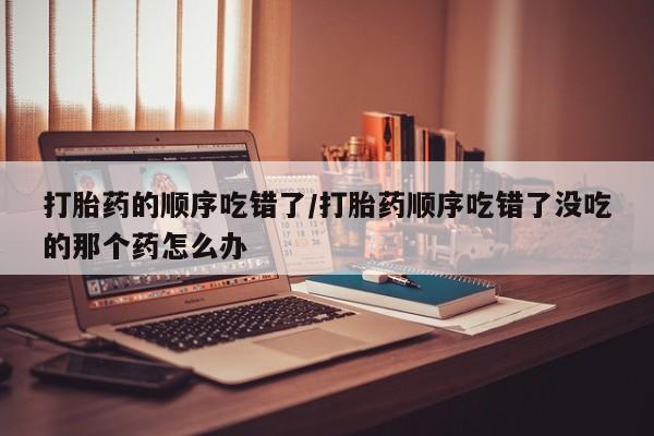 私下打胎药在线购买，打胎药的顺序吃错了/打胎药顺序吃错了没吃的那个药怎么办