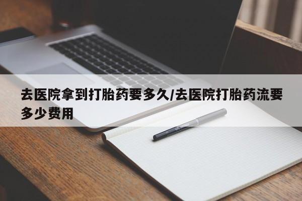 私下打胎药在线购买，去医院拿到打胎药要多久/去医院打胎药流要多少费用