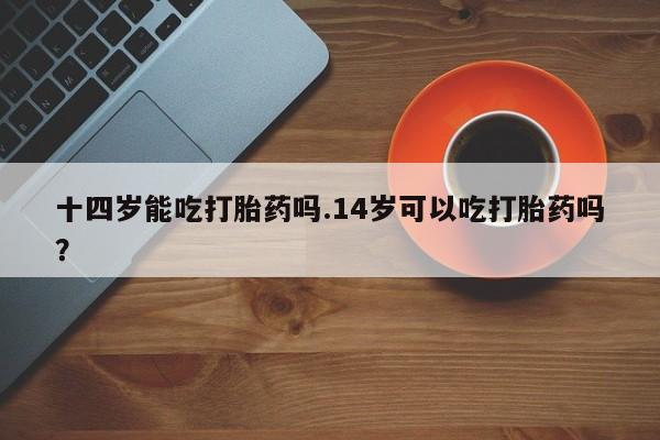 私下打胎药在线购买，十四岁能吃打胎药吗.14岁可以吃打胎药吗？