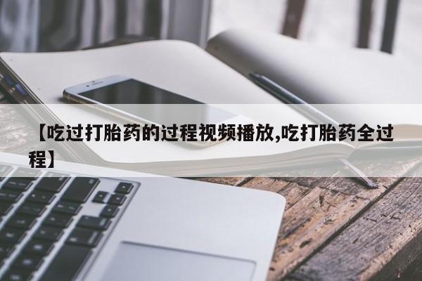 私下打胎药在线购买，【吃过打胎药的过程视频播放,吃打胎药全过程】