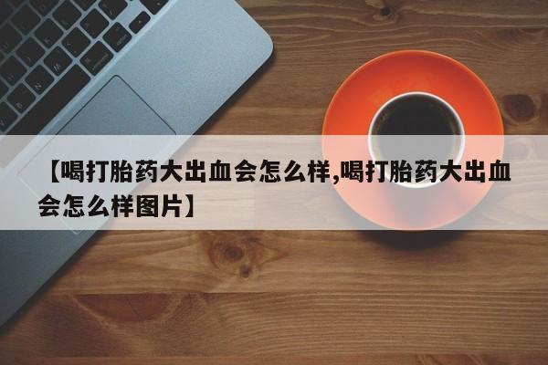 私下打胎药在线购买，【喝打胎药大出血会怎么样,喝打胎药大出血会怎么样图片】