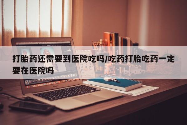 私下打胎药在线购买，打胎药还需要到医院吃吗/吃药打胎吃药一定要在医院吗