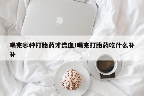 私下打胎药在线购买，喝完哪种打胎药才流血/喝完打胎药吃什么补补