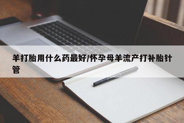 私下打胎药在线购买，羊打胎用什么药最好/怀孕母羊流产打补胎针管