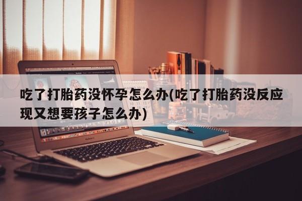 私下打胎药在线购买，吃了打胎药没怀孕怎么办(吃了打胎药没反应现又想要孩子怎么办)