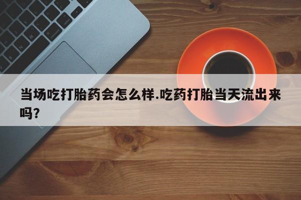私下打胎药在线购买，当场吃打胎药会怎么样.吃药打胎当天流出来吗？