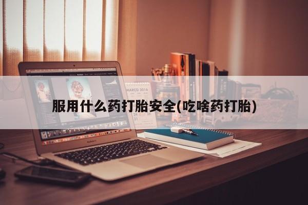 私下打胎药在线购买，服用什么药打胎安全(吃啥药打胎)