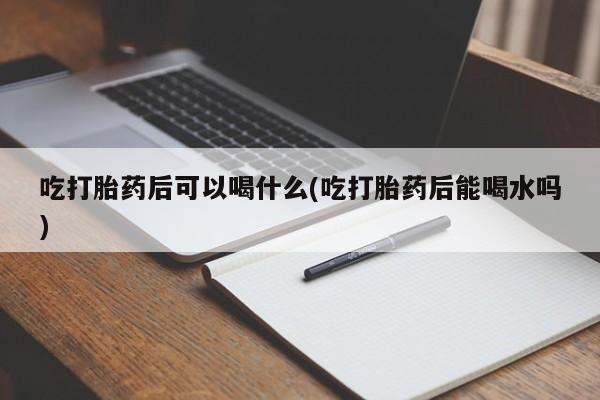 私下打胎药在线购买，吃打胎药后可以喝什么(吃打胎药后能喝水吗)