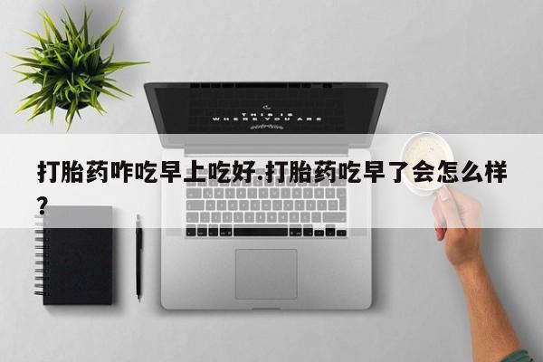 私下打胎药在线购买，打胎药咋吃早上吃好.打胎药吃早了会怎么样？