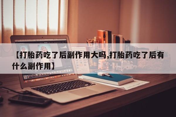 私下打胎药在线购买，【打胎药吃了后副作用大吗,打胎药吃了后有什么副作用】