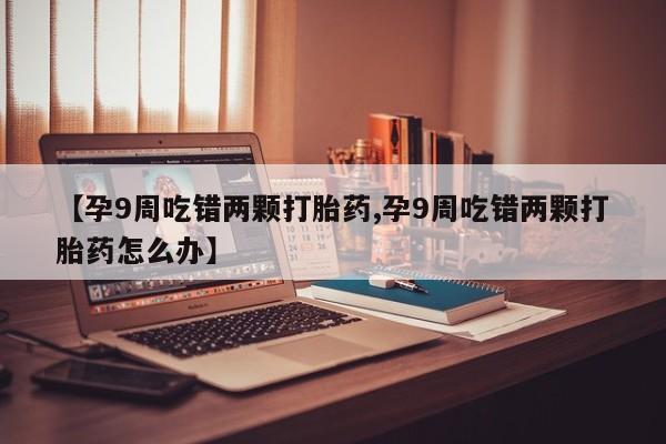 私下打胎药在线购买，【孕9周吃错两颗打胎药,孕9周吃错两颗打胎药怎么办】