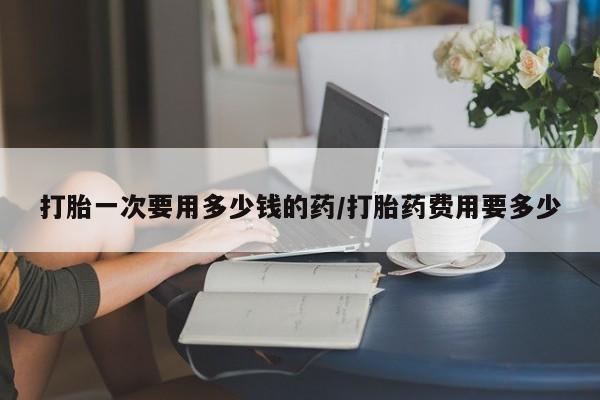 私下打胎药在线购买，打胎一次要用多少钱的药/打胎药费用要多少