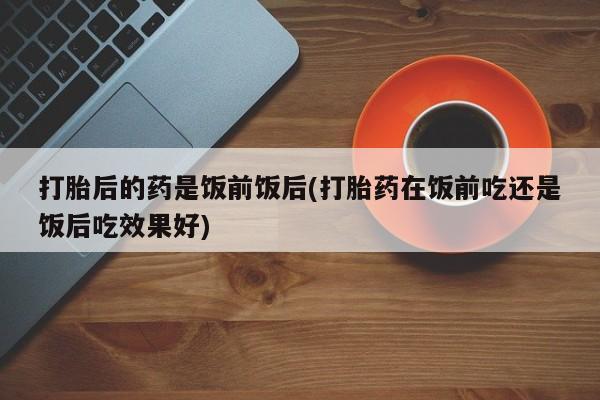 私下打胎药在线购买，打胎后的药是饭前饭后(打胎药在饭前吃还是饭后吃效果好)