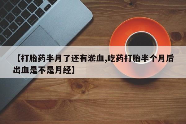 私下打胎药在线购买，【打胎药半月了还有淤血,吃药打胎半个月后出血是不是月经】