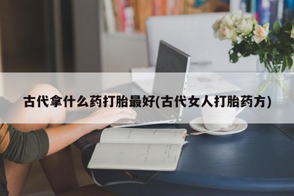 私下打胎药在线购买，古代拿什么药打胎最好(古代女人打胎药方)