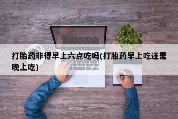 私下打胎药在线购买，打胎药非得早上六点吃吗(打胎药早上吃还是晚上吃)