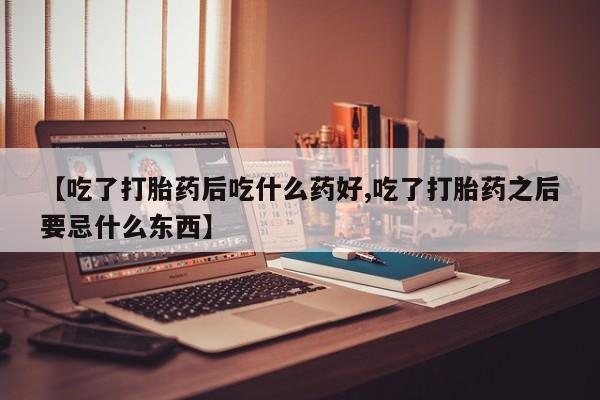 私下打胎药在线购买，【吃了打胎药后吃什么药好,吃了打胎药之后要忌什么东西】
