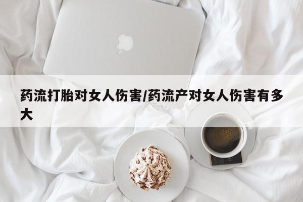 私下打胎药在线购买，药流打胎对女人伤害/药流产对女人伤害有多大