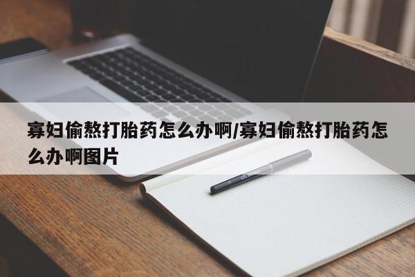 私下打胎药在线购买，寡妇偷熬打胎药怎么办啊/寡妇偷熬打胎药怎么办啊图片