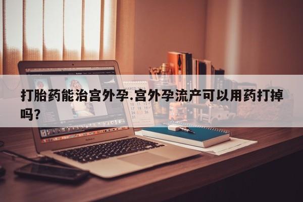 私下打胎药在线购买，打胎药能治宫外孕.宫外孕流产可以用药打掉吗？
