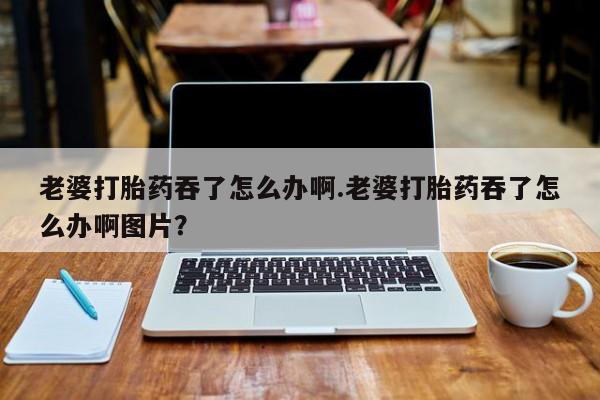 私下打胎药在线购买，老婆打胎药吞了怎么办啊.老婆打胎药吞了怎么办啊图片？