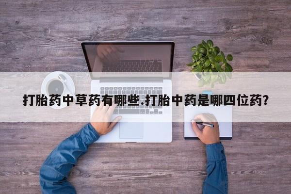 私下打胎药在线购买，打胎药中草药有哪些.打胎中药是哪四位药？