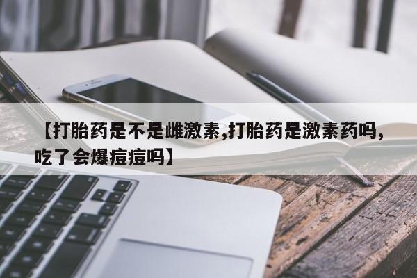 私下打胎药在线购买，【打胎药是不是雌激素,打胎药是激素药吗,吃了会爆痘痘吗】