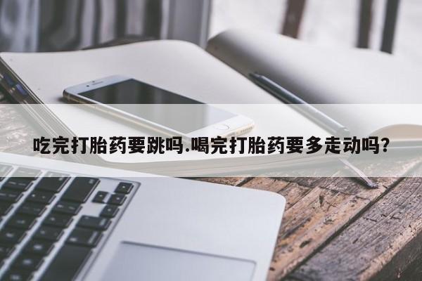 私下打胎药在线购买，吃完打胎药要跳吗.喝完打胎药要多走动吗？