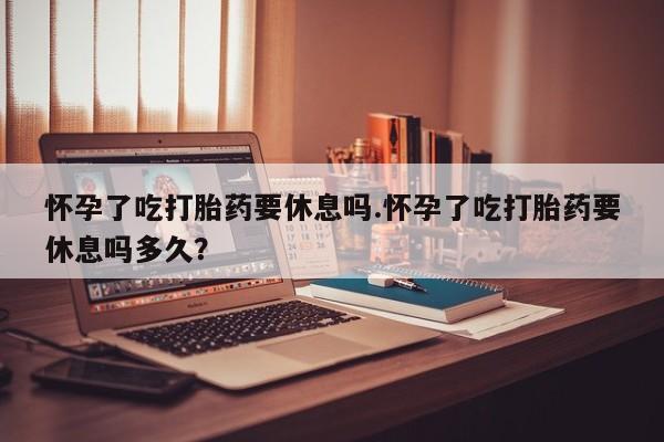 私下打胎药在线购买，怀孕了吃打胎药要休息吗.怀孕了吃打胎药要休息吗多久？