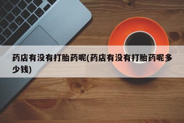 私下打胎药在线购买，药店有没有打胎药呢(药店有没有打胎药呢多少钱)