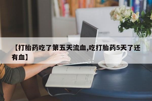 私下打胎药在线购买，【打胎药吃了第五天流血,吃打胎药5天了还有血】
