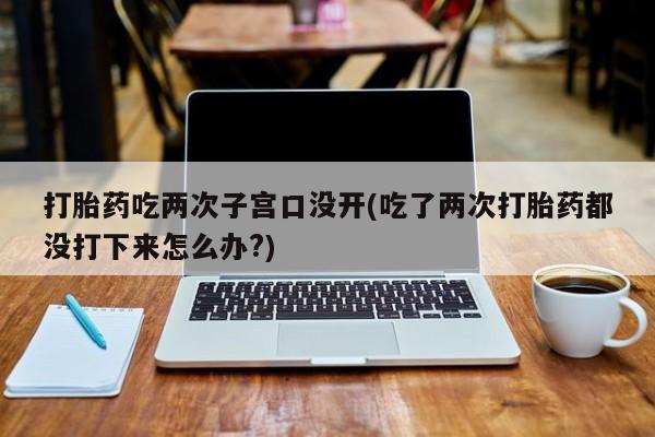 私下打胎药在线购买，打胎药吃两次子宫口没开(吃了两次打胎药都没打下来怎么办?)