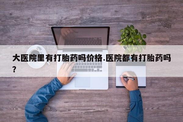私下打胎药在线购买，大医院里有打胎药吗价格.医院都有打胎药吗？