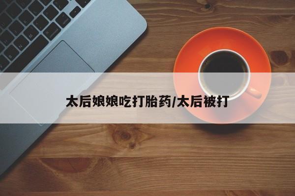 私下打胎药在线购买，太后娘娘吃打胎药/太后被打