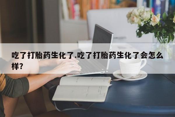 私下打胎药在线购买，吃了打胎药生化了.吃了打胎药生化了会怎么样？
